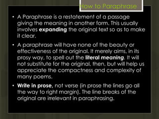 How to Paraphrase
• A Paraphrase is a restatement of a passage
giving the meaning in another form. This usually
involves expanding the original text so as to make
it clear.
• A paraphrase will have none of the beauty or
effectiveness of the original. It merely aims, in its
prosy way, to spell out the literal meaning. It will
not substitute for the original, then, but will help us
appreciate the compactness and complexity of
many poems.
• Write in prose, not verse (in prose the lines go all
the way to right margin). The line breaks of the
original are irrelevant in paraphrasing.
 