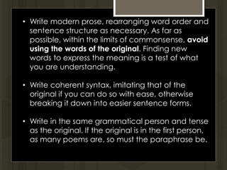 • Write modern prose, rearranging word order and
sentence structure as necessary. As far as
possible, within the limits of commonsense, avoid
using the words of the original. Finding new
words to express the meaning is a test of what
you are understanding.
• Write coherent syntax, imitating that of the
original if you can do so with ease, otherwise
breaking it down into easier sentence forms.
• Write in the same grammatical person and tense
as the original. If the original is in the first person,
as many poems are, so must the paraphrase be.
 