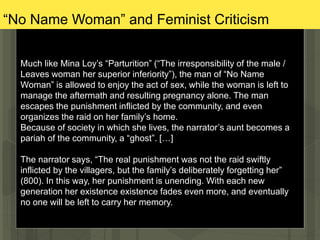 “No Name Woman” and Feminist Criticism
Much like Mina Loy’s “Parturition” (“The irresponsibility of the male /
Leaves woman her superior inferiority”), the man of “No Name
Woman” is allowed to enjoy the act of sex, while the woman is left to
manage the aftermath and resulting pregnancy alone. The man
escapes the punishment inflicted by the community, and even
organizes the raid on her family’s home.
Because of society in which she lives, the narrator’s aunt becomes a
pariah of the community, a “ghost”. […]
The narrator says, “The real punishment was not the raid swiftly
inflicted by the villagers, but the family’s deliberately forgetting her”
(800). In this way, her punishment is unending. With each new
generation her existence existence fades even more, and eventually
no one will be left to carry her memory.
 