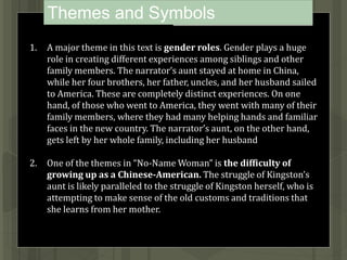 Themes and Symbols
1. A major theme in this text is gender roles. Gender plays a huge
role in creating different experiences among siblings and other
family members. The narrator’s aunt stayed at home in China,
while her four brothers, her father, uncles, and her husband sailed
to America. These are completely distinct experiences. On one
hand, of those who went to America, they went with many of their
family members, where they had many helping hands and familiar
faces in the new country. The narrator’s aunt, on the other hand,
gets left by her whole family, including her husband
2. One of the themes in “No-Name Woman” is the difficulty of
growing up as a Chinese-American. The struggle of Kingston’s
aunt is likely paralleled to the struggle of Kingston herself, who is
attempting to make sense of the old customs and traditions that
she learns from her mother.
 