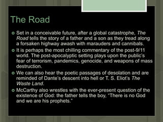The Road
 Set in a conceivable future, after a global catastrophe, The
Road tells the story of a father and a son as they tread along
a forsaken highway awash with marauders and cannibals.
 It is perhaps the most chilling commentary of the post-9/11
world. The post-apocalyptic setting plays upon the public’s
fear of terrorism, pandemics, genocide, and weapons of mass
destruction.
 We can also hear the poetic passages of desolation and are
reminded of Dante’s descent into hell or T. S. Eliot’s The
Waste Land.
 McCarthy also wrestles with the ever-present question of the
existence of God: the father tells the boy, “There is no God
and we are his prophets.”
 