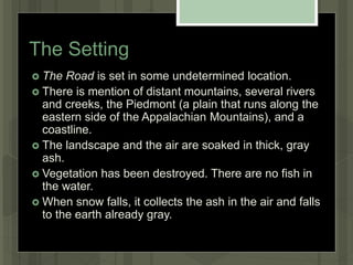 The Setting
 The Road is set in some undetermined location.
 There is mention of distant mountains, several rivers
and creeks, the Piedmont (a plain that runs along the
eastern side of the Appalachian Mountains), and a
coastline.
 The landscape and the air are soaked in thick, gray
ash.
 Vegetation has been destroyed. There are no fish in
the water.
 When snow falls, it collects the ash in the air and falls
to the earth already gray.
 