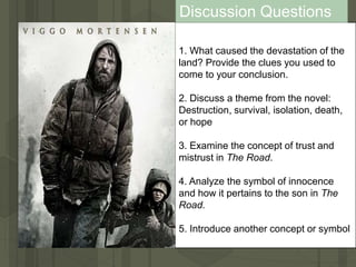 1. What caused the devastation of the
land? Provide the clues you used to
come to your conclusion.
2. Discuss a theme from the novel:
Destruction, survival, isolation, death,
or hope
3. Examine the concept of trust and
mistrust in The Road.
4. Analyze the symbol of innocence
and how it pertains to the son in The
Road.
5. Introduce another concept or symbol
Discussion Questions
 