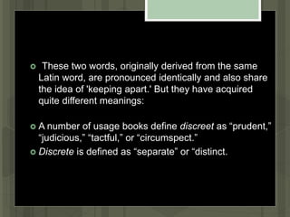 "These two words, originally derived from the same
Latin word, are pronounced identically and also share
the idea of 'keeping apart.' But they have acquired
quite different meanings:
 A number of usage books define discreet as “prudent,”
“judicious,” “tactful,” or “circumspect.”
 Discrete is defined as “separate” or “distinct.”
 