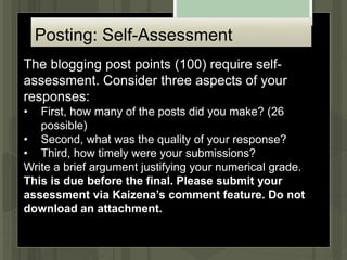 Posting: Self-Assessment
The blogging post points (100) require self-
assessment. Consider three aspects of your
responses:
• First, how many of the posts did you make? (26
possible)
• Second, what was the quality of your response?
• Third, how timely were your submissions?
Write a brief argument justifying your numerical grade.
This is due before the final. Please submit your
assessment via Kaizena’s comment feature. Do not
download an attachment.
 