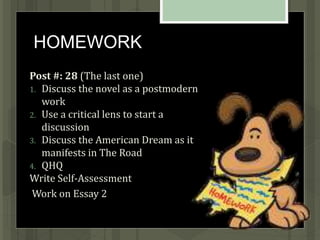HOMEWORK
Post #: 28 (The last one)
1. Discuss the novel as a postmodern
work
2. Use a critical lens to start a
discussion
3. Discuss the American Dream as it
manifests in The Road
4. QHQ
Write Self-Assessment
Work on Essay 2
 