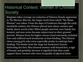 Historical Context: Women in Chinese
Society
Kingston takes revenge on centuries of Chinese female oppresion
in The Woman Warrior, the larger work from which “No-Name
Woman” was taken. From the days of Confucius through the early
twentieth century, the Chinese placed men above women and
family above social order. When people married, new family ties
formed, and new wives became subservient to their grooms’
parents. Women from the higher classes lived extremely secluded
lives and suffered such treatments as foot-binding. The Chinese
chose young girls who were especially pretty to undergo foot-
binding. The binder bent the large toe backward, forever
deforming the foot. Men favored women with bound feet, a sign
of beauty and gentility, because it signified that they could
support these women who were incapable of physical labor.
 