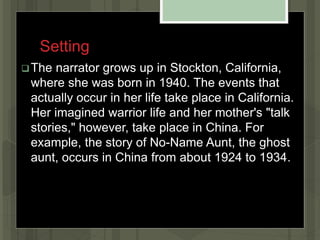 Setting
The narrator grows up in Stockton, California,
where she was born in 1940. The events that
actually occur in her life take place in California.
Her imagined warrior life and her mother's "talk
stories," however, take place in China. For
example, the story of No-Name Aunt, the ghost
aunt, occurs in China from about 1924 to 1934.
 