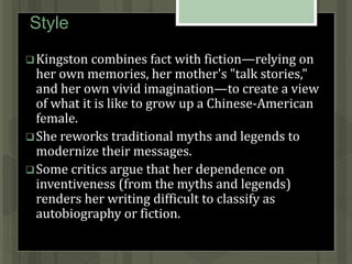 Style
Kingston combines fact with fiction—relying on
her own memories, her mother's "talk stories,"
and her own vivid imagination—to create a view
of what it is like to grow up a Chinese-American
female.
She reworks traditional myths and legends to
modernize their messages.
Some critics argue that her dependence on
inventiveness (from the myths and legends)
renders her writing difficult to classify as
autobiography or fiction.
 