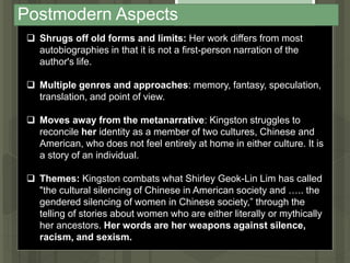 Postmodern Aspects
 Shrugs off old forms and limits: Her work differs from most
autobiographies in that it is not a first-person narration of the
author's life.
 Multiple genres and approaches: memory, fantasy, speculation,
translation, and point of view.
 Moves away from the metanarrative: Kingston struggles to
reconcile her identity as a member of two cultures, Chinese and
American, who does not feel entirely at home in either culture. It is
a story of an individual.
 Themes: Kingston combats what Shirley Geok-Lin Lim has called
"the cultural silencing of Chinese in American society and ….. the
gendered silencing of women in Chinese society,” through the
telling of stories about women who are either literally or mythically
her ancestors. Her words are her weapons against silence,
racism, and sexism.
 