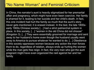 “No Name Woman” and Feminist Criticism
In China, the narrator’s aunt is heavily stigmatized for her premarital
affair and pregnancy, which might have even been coercive. Her family
is shamed for it, leading to her suicide and her child’s death. In fact,
this one incident had hurt the family so much that the aunt’s story
never gets mentioned; it is erased instead. In the text, the late 1800s-
early 1900s Chinese society […] had a strict patriarchal system in
place. In this society, […] “women in the old China did not choose”
(Kingston 3). […] They were essentially groomed for marriage and sent
away to her husband’s home even though the husband usually went
away to America to pursue whatever he wanted to do. […] Obedience
in this society oppresses women because any action the man forces
them to do, regardless of relation, always ends up hurting the women
while the man gets free reign. In fact, the very man who got the aunt
pregnant might have even organized the raid against her and her
family
 