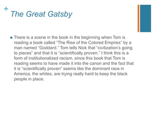 +
The Great Gatsby
 There is a scene in the book in the beginning when Tom is
reading a book called “The Rise of the Colored Empires” by a
man named “Goddard.” Tom tells Nick that “civilization‟s going
to pieces” and that it is “scientifically proven.” I think this is a
form of institutionalized racism, since this book that Tom is
reading seems to have made it into the canon and the fact that
it is “scientifically proven” seems like the dominant race in
America, the whites, are trying really hard to keep the black
people in place.
 