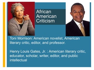 +
Toni Morrison: American novelist, American
literary critic, editor, and professor.
Henry Louis Gates, Jr. : American literary critic,
educator, scholar, writer, editor, and public
intellectual
African
American
Criticism
 