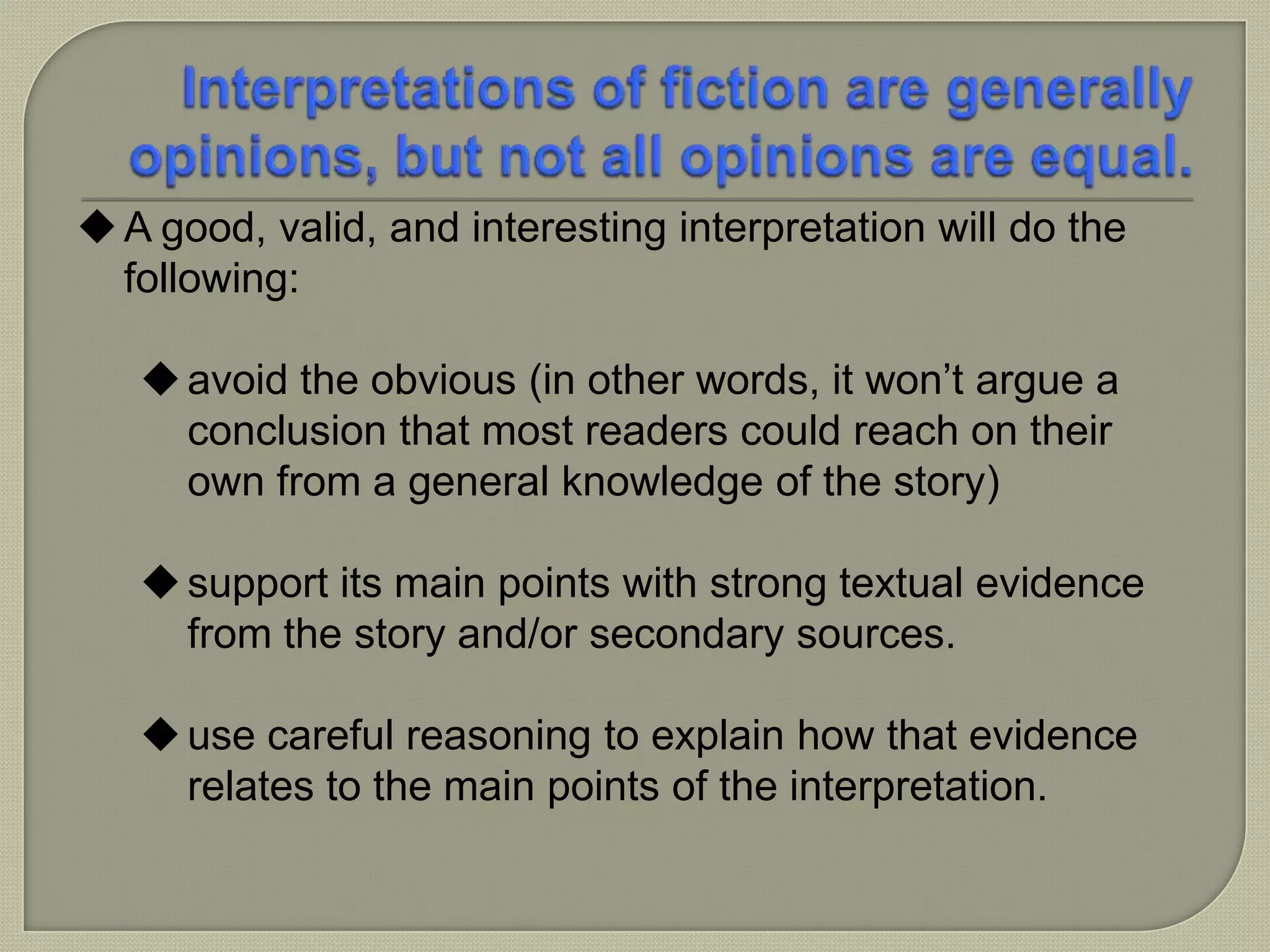 A good, valid, and interesting interpretation will do the
following:
avoid the obvious (in other words, it won’t argue a
conclusion that most readers could reach on their
own from a general knowledge of the story)
support its main points with strong textual evidence
from the story and/or secondary sources.
use careful reasoning to explain how that evidence
relates to the main points of the interpretation.
 
