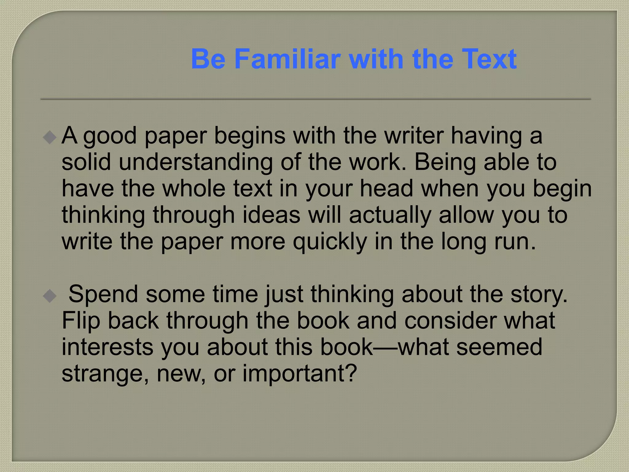  A good paper begins with the writer having a
solid understanding of the work. Being able to
have the whole text in your head when you begin
thinking through ideas will actually allow you to
write the paper more quickly in the long run.
 Spend some time just thinking about the story.
Flip back through the book and consider what
interests you about this book—what seemed
strange, new, or important?
Be Familiar with the Text
 