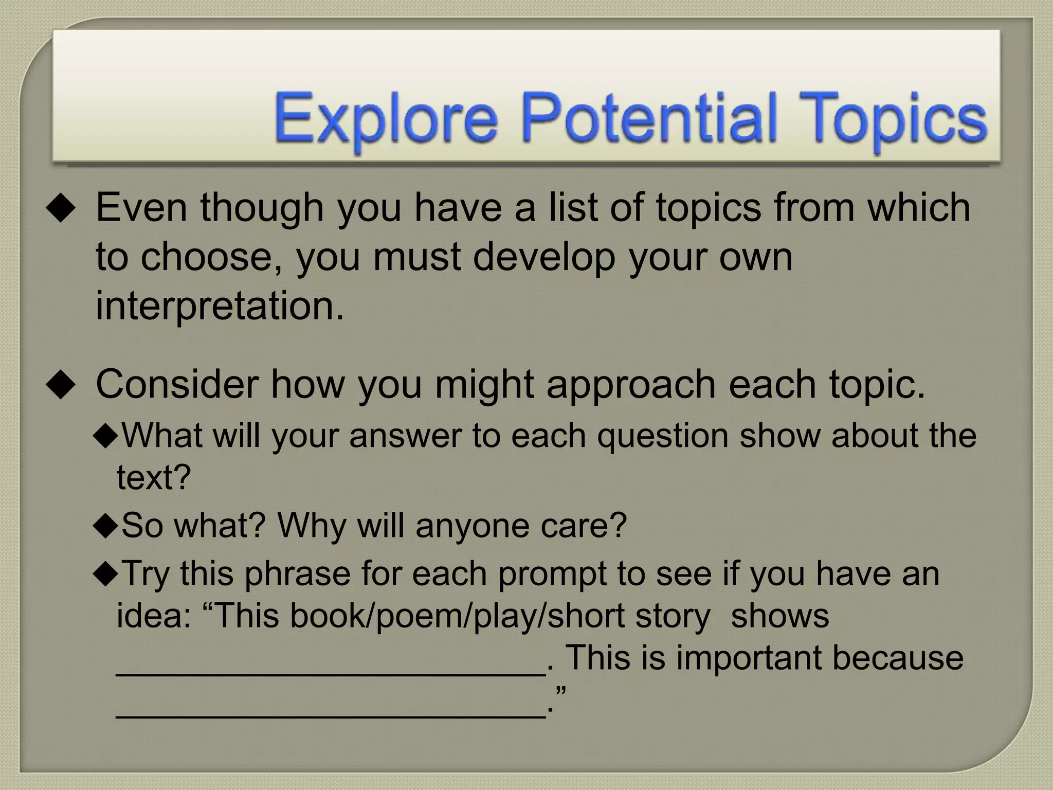  Even though you have a list of topics from which
to choose, you must develop your own
interpretation.
 Consider how you might approach each topic.
What will your answer to each question show about the
text?
So what? Why will anyone care?
Try this phrase for each prompt to see if you have an
idea: “This book/poem/play/short story shows
______________________. This is important because
______________________.”
 
