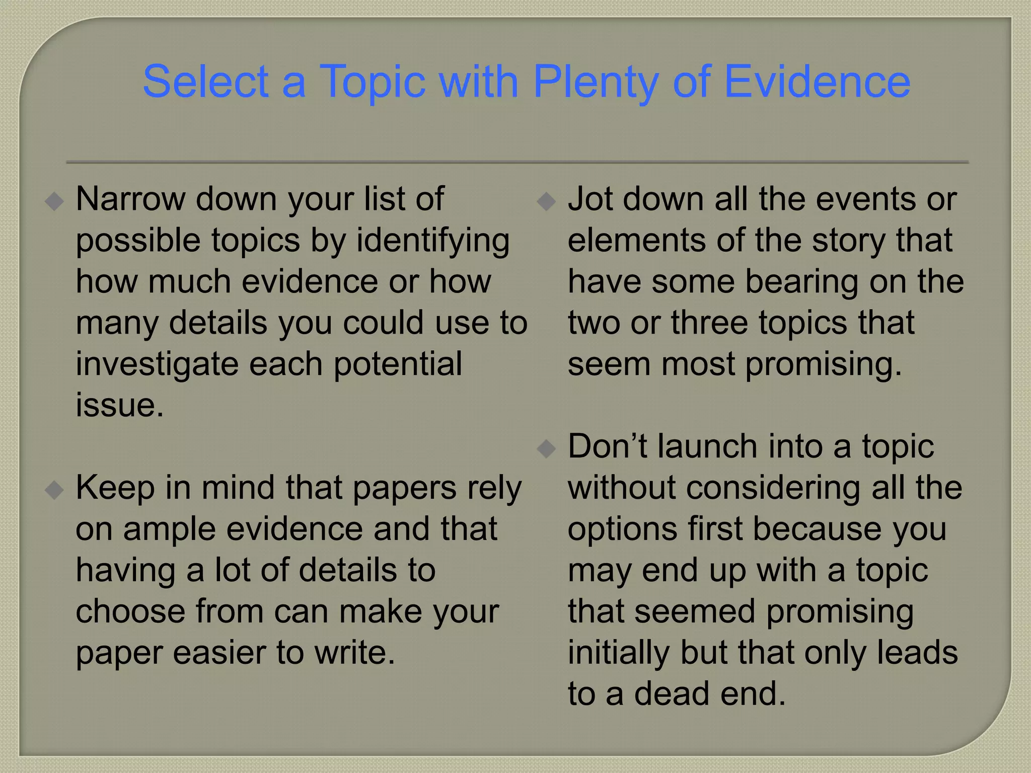  Narrow down your list of
possible topics by identifying
how much evidence or how
many details you could use to
investigate each potential
issue.
 Keep in mind that papers rely
on ample evidence and that
having a lot of details to
choose from can make your
paper easier to write.
 Jot down all the events or
elements of the story that
have some bearing on the
two or three topics that
seem most promising.
 Don’t launch into a topic
without considering all the
options first because you
may end up with a topic
that seemed promising
initially but that only leads
to a dead end.
Select a Topic with Plenty of Evidence
 