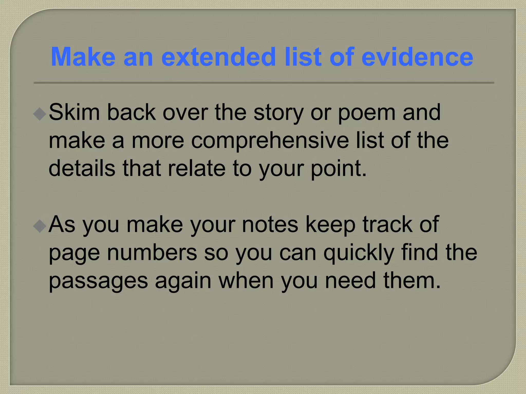 Skim back over the story or poem and
make a more comprehensive list of the
details that relate to your point.
As you make your notes keep track of
page numbers so you can quickly find the
passages again when you need them.
Make an extended list of evidence
 