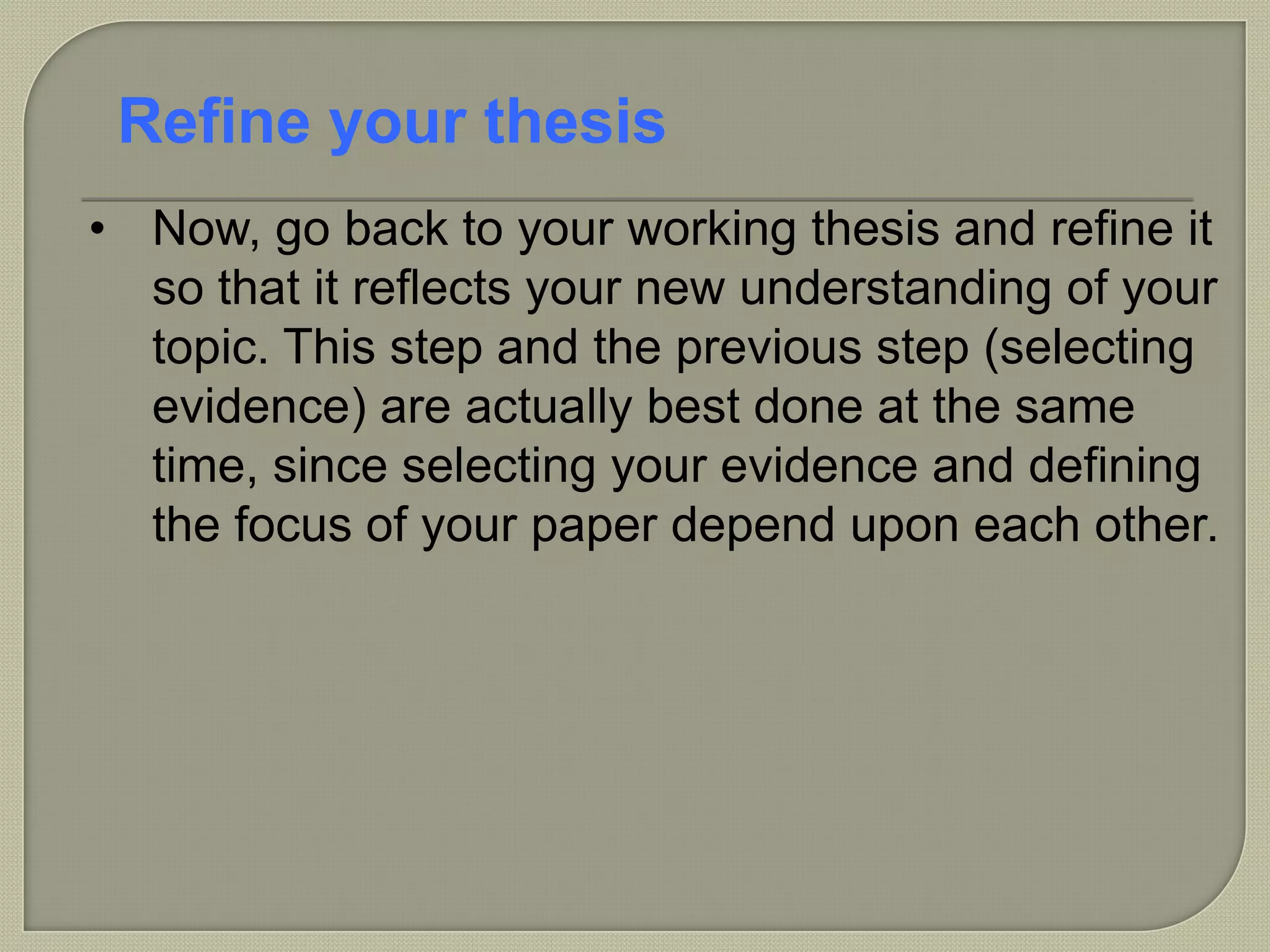 • Now, go back to your working thesis and refine it
so that it reflects your new understanding of your
topic. This step and the previous step (selecting
evidence) are actually best done at the same
time, since selecting your evidence and defining
the focus of your paper depend upon each other.
Refine your thesis
 