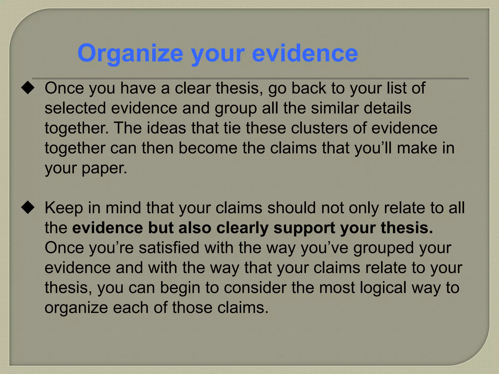  Once you have a clear thesis, go back to your list of
selected evidence and group all the similar details
together. The ideas that tie these clusters of evidence
together can then become the claims that you’ll make in
your paper.
 Keep in mind that your claims should not only relate to all
the evidence but also clearly support your thesis.
Once you’re satisfied with the way you’ve grouped your
evidence and with the way that your claims relate to your
thesis, you can begin to consider the most logical way to
organize each of those claims.
Organize your evidence
 