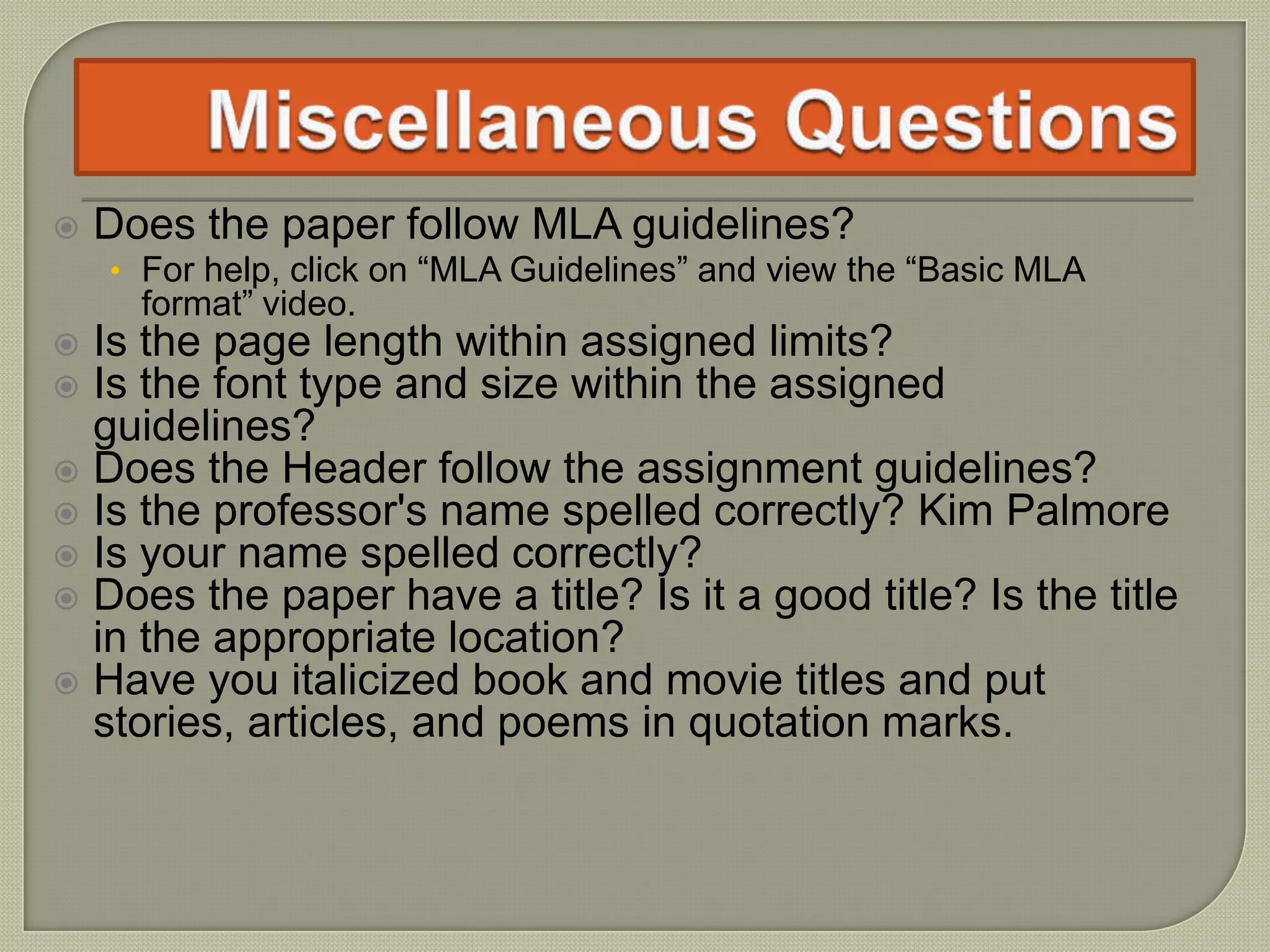  Does the paper follow MLA guidelines?
• For help, click on “MLA Guidelines” and view the “Basic MLA
format” video.
 Is the page length within assigned limits?
 Is the font type and size within the assigned
guidelines?
 Does the Header follow the assignment guidelines?
 Is the professor's name spelled correctly? Kim Palmore
 Is your name spelled correctly?
 Does the paper have a title? Is it a good title? Is the title
in the appropriate location?
 Have you italicized book and movie titles and put
stories, articles, and poems in quotation marks.
 