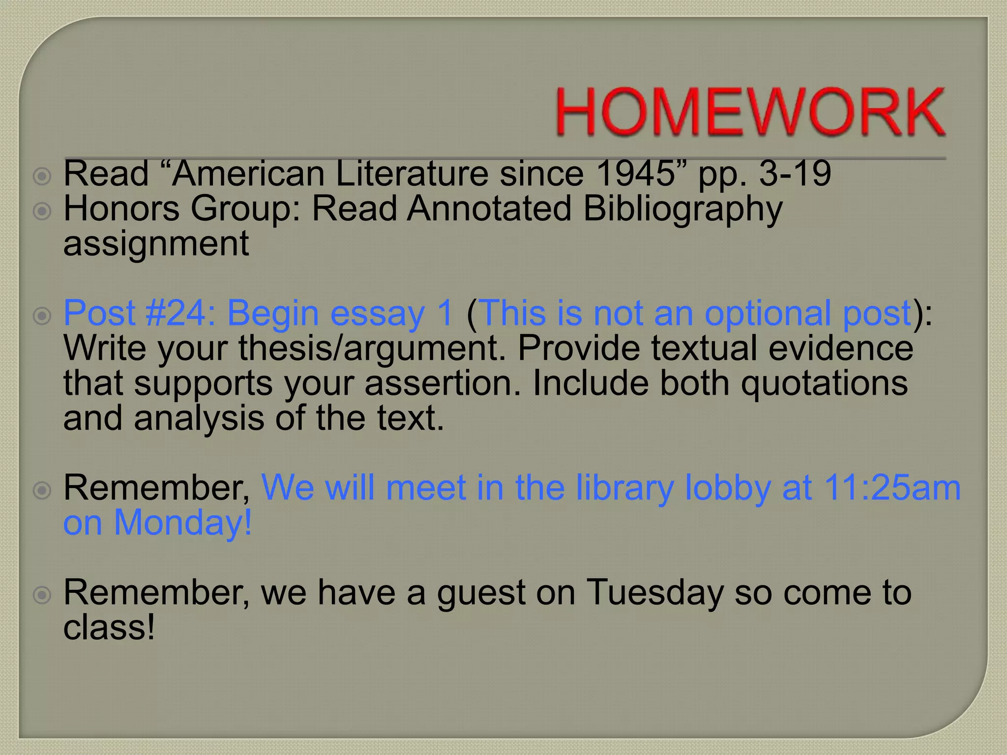  Read “American Literature since 1945” pp. 3-19
 Honors Group: Read Annotated Bibliography
assignment
 Post #24: Begin essay 1 (This is not an optional post):
Write your thesis/argument. Provide textual evidence
that supports your assertion. Include both quotations
and analysis of the text.
 Remember, We will meet in the library lobby at 11:25am
on Monday!
 Remember, we have a guest on Tuesday so come to
class!
 