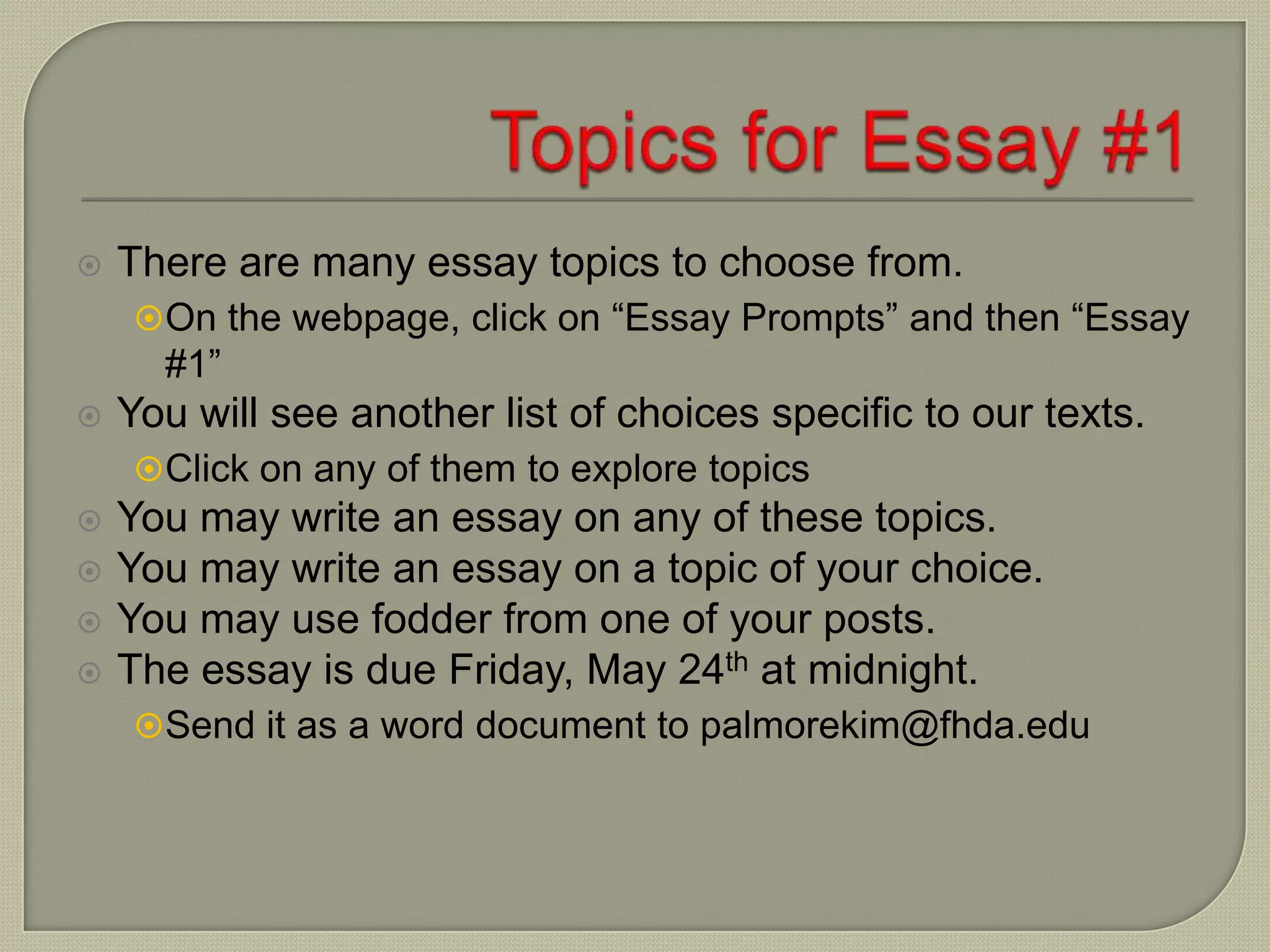  There are many essay topics to choose from.
On the webpage, click on “Essay Prompts” and then “Essay
#1”
 You will see another list of choices specific to our texts.
Click on any of them to explore topics
 You may write an essay on any of these topics.
 You may write an essay on a topic of your choice.
 You may use fodder from one of your posts.
 The essay is due Friday, May 24th at midnight.
Send it as a word document to palmorekim@fhda.edu
 