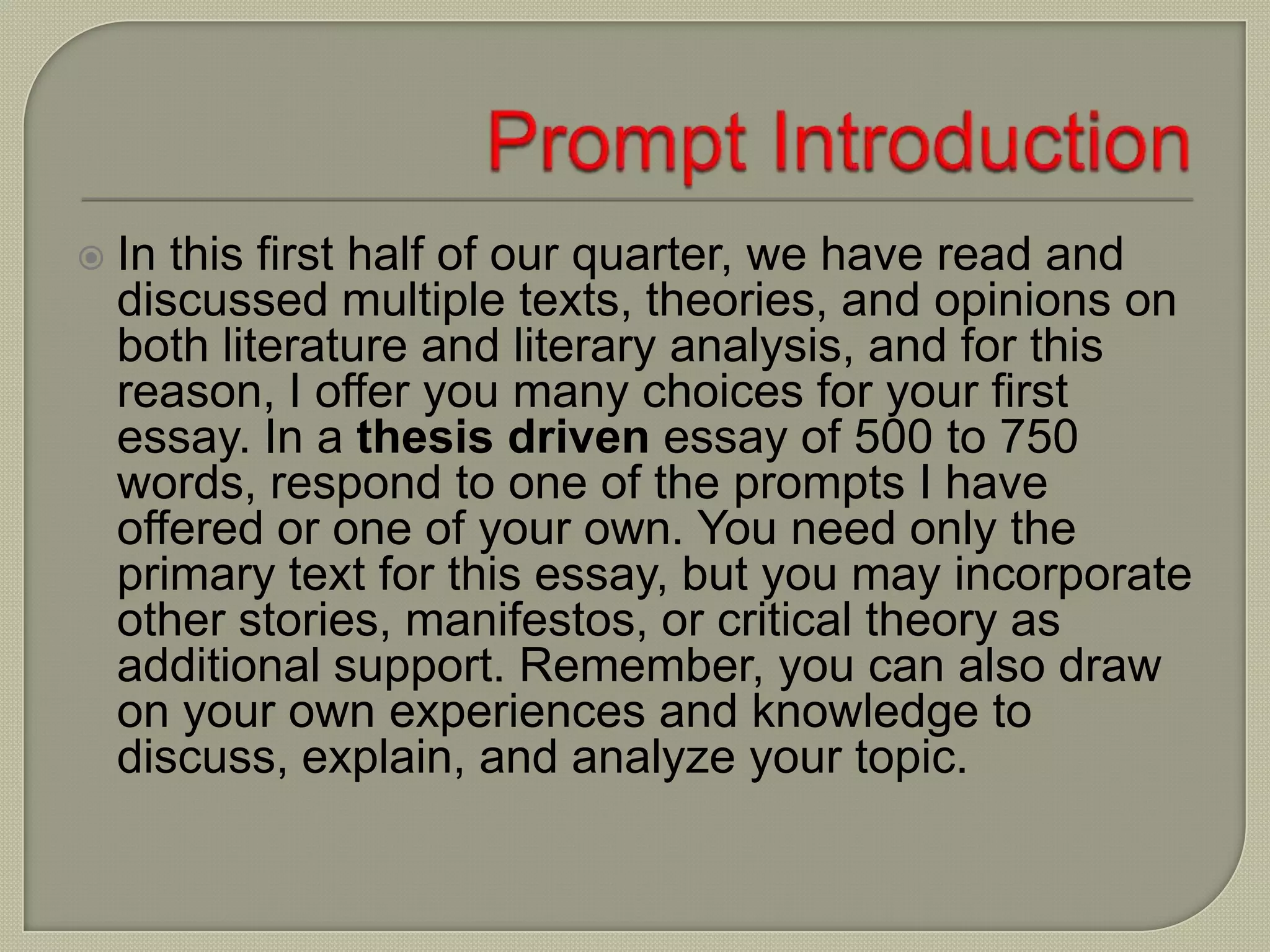  In this first half of our quarter, we have read and
discussed multiple texts, theories, and opinions on
both literature and literary analysis, and for this
reason, I offer you many choices for your first
essay. In a thesis driven essay of 500 to 750
words, respond to one of the prompts I have
offered or one of your own. You need only the
primary text for this essay, but you may incorporate
other stories, manifestos, or critical theory as
additional support. Remember, you can also draw
on your own experiences and knowledge to
discuss, explain, and analyze your topic.
 