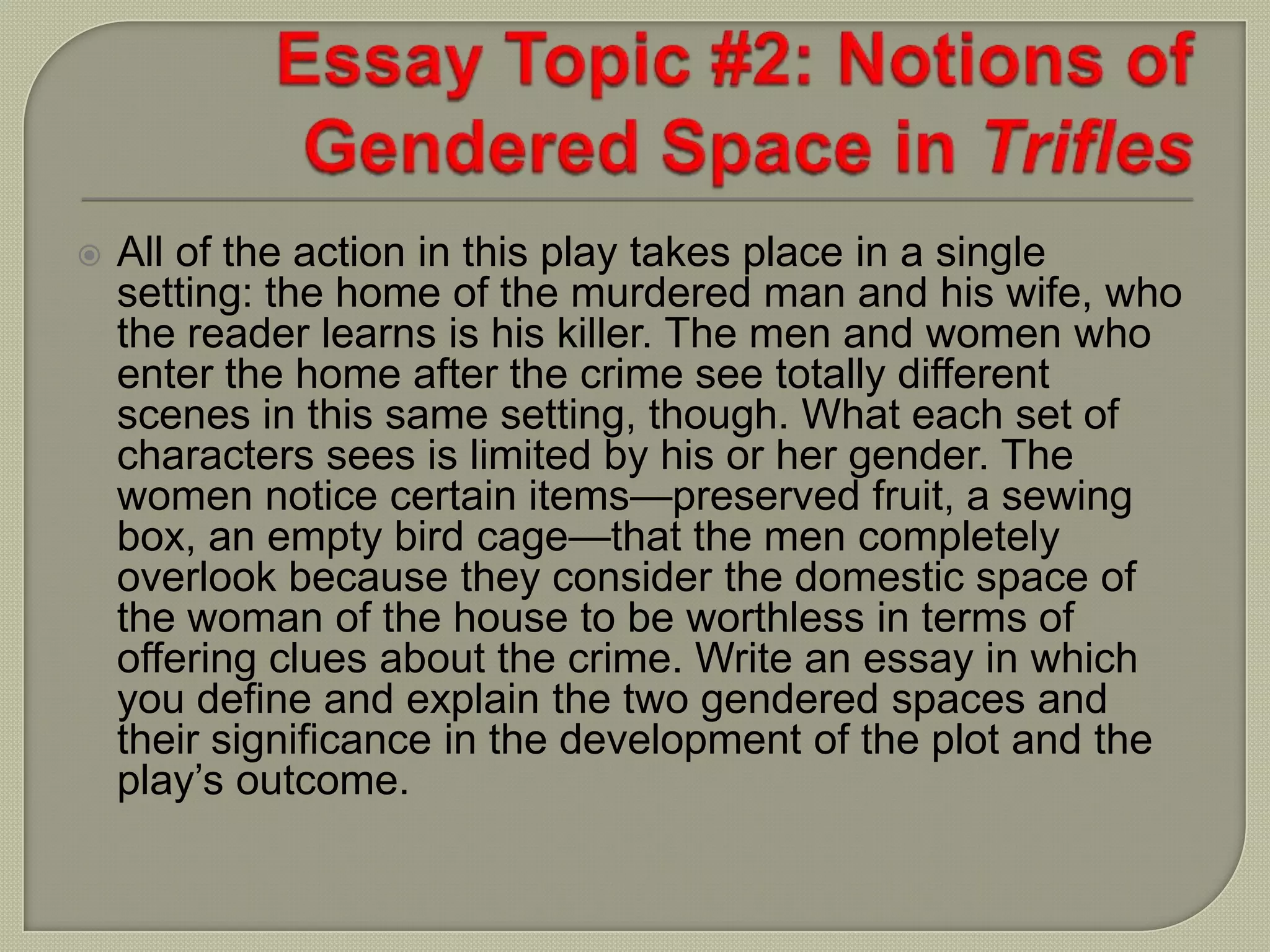  All of the action in this play takes place in a single
setting: the home of the murdered man and his wife, who
the reader learns is his killer. The men and women who
enter the home after the crime see totally different
scenes in this same setting, though. What each set of
characters sees is limited by his or her gender. The
women notice certain items—preserved fruit, a sewing
box, an empty bird cage—that the men completely
overlook because they consider the domestic space of
the woman of the house to be worthless in terms of
offering clues about the crime. Write an essay in which
you define and explain the two gendered spaces and
their significance in the development of the plot and the
play’s outcome.
 