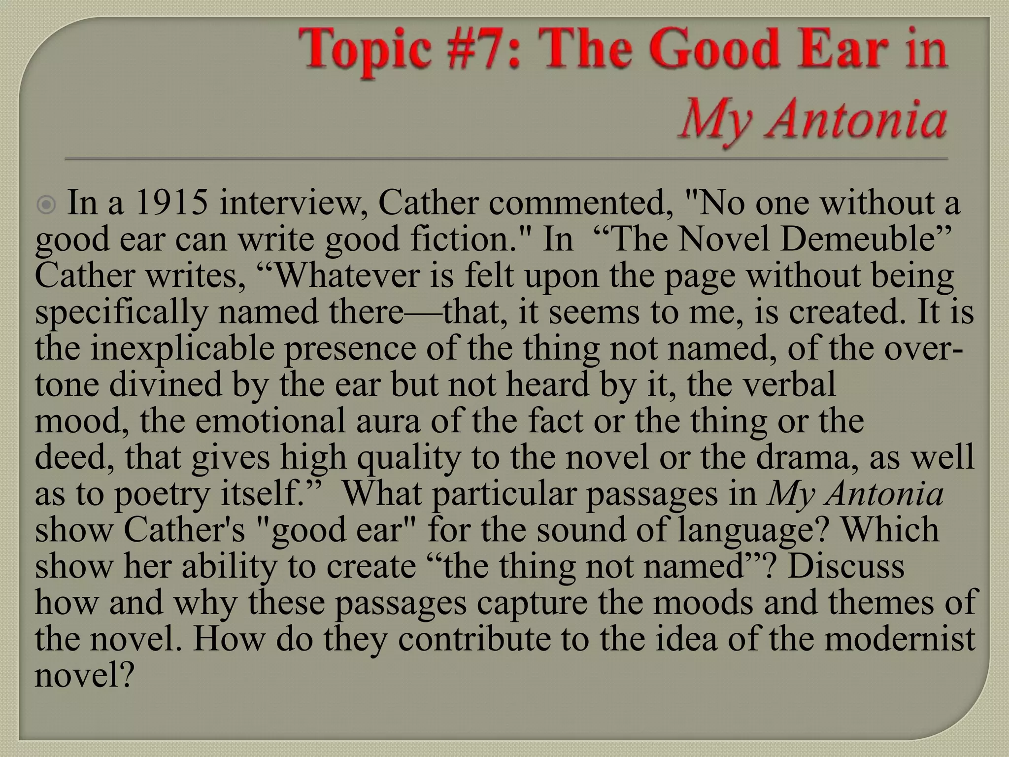  In a 1915 interview, Cather commented, "No one without a
good ear can write good fiction." In “The Novel Demeuble”
Cather writes, “Whatever is felt upon the page without being
specifically named there—that, it seems to me, is created. It is
the inexplicable presence of the thing not named, of the over-
tone divined by the ear but not heard by it, the verbal
mood, the emotional aura of the fact or the thing or the
deed, that gives high quality to the novel or the drama, as well
as to poetry itself.” What particular passages in My Antonia
show Cather's "good ear" for the sound of language? Which
show her ability to create “the thing not named”? Discuss
how and why these passages capture the moods and themes of
the novel. How do they contribute to the idea of the modernist
novel?
 