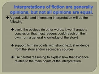 A good, valid, and interesting interpretation will do the
following:
avoid the obvious (in other words, it won’t argue a
conclusion that most readers could reach on their
own from a general knowledge of the story)
support its main points with strong textual evidence
from the story and/or secondary sources.
use careful reasoning to explain how that evidence
relates to the main points of the interpretation.
 