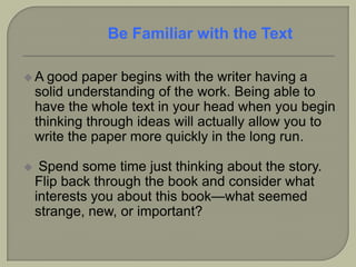  A good paper begins with the writer having a
solid understanding of the work. Being able to
have the whole text in your head when you begin
thinking through ideas will actually allow you to
write the paper more quickly in the long run.
 Spend some time just thinking about the story.
Flip back through the book and consider what
interests you about this book—what seemed
strange, new, or important?
Be Familiar with the Text
 