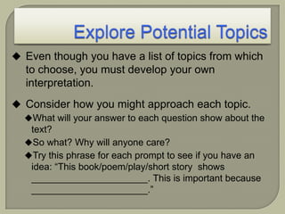  Even though you have a list of topics from which
to choose, you must develop your own
interpretation.
 Consider how you might approach each topic.
What will your answer to each question show about the
text?
So what? Why will anyone care?
Try this phrase for each prompt to see if you have an
idea: “This book/poem/play/short story shows
______________________. This is important because
______________________.”
 