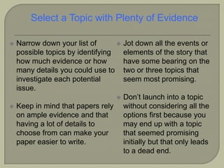  Narrow down your list of
possible topics by identifying
how much evidence or how
many details you could use to
investigate each potential
issue.
 Keep in mind that papers rely
on ample evidence and that
having a lot of details to
choose from can make your
paper easier to write.
 Jot down all the events or
elements of the story that
have some bearing on the
two or three topics that
seem most promising.
 Don’t launch into a topic
without considering all the
options first because you
may end up with a topic
that seemed promising
initially but that only leads
to a dead end.
Select a Topic with Plenty of Evidence
 