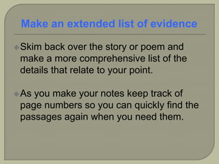 Skim back over the story or poem and
make a more comprehensive list of the
details that relate to your point.
As you make your notes keep track of
page numbers so you can quickly find the
passages again when you need them.
Make an extended list of evidence
 