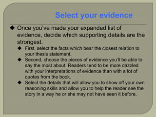  Once you’ve made your expanded list of
evidence, decide which supporting details are the
strongest.
 First, select the facts which bear the closest relation to
your thesis statement.
 Second, choose the pieces of evidence you’ll be able to
say the most about. Readers tend to be more dazzled
with your interpretations of evidence than with a lot of
quotes from the book.
 Select the details that will allow you to show off your own
reasoning skills and allow you to help the reader see the
story in a way he or she may not have seen it before.
Select your evidence
 