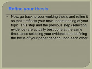 • Now, go back to your working thesis and refine it
so that it reflects your new understanding of your
topic. This step and the previous step (selecting
evidence) are actually best done at the same
time, since selecting your evidence and defining
the focus of your paper depend upon each other.
Refine your thesis
 