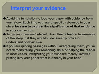 Avoid the temptation to load your paper with evidence from
your story. Each time you use a specific reference to your
story, be sure to explain the significance of that evidence
in your own words.
To get your readers’ interest, draw their attention to elements
of the story that they wouldn’t necessarily notice or
understand on their own.
If you are quoting passages without interpreting them, you’re
not demonstrating your reasoning skills or helping the reader.
In most cases, interpreting your evidence merely involves
putting into your paper what is already in your head.
Interpret your evidence
 