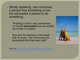  Strictly speaking, one convinces
a person that something is true
but persuades a person to do
something.
“Pointing out that I was overworked,
my friends persuaded [not convinced]
me to take a vacation.
Now that I'm relaxing on the beach
with my book, I am convinced [not
persuaded] that they were right.”
 Read more: Easily Confused or Misused Words | Infoplease.com
http://www.infoplease.com/ipa/A0200807.html#ixzz2T7jurahi
 