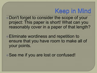 Don't forget to consider the scope of your
project: This paper is short! What can you
reasonably cover in a paper of that length?
Eliminate wordiness and repetition to
ensure that you have room to make all of
your points.
See me if you are lost or confused!
 