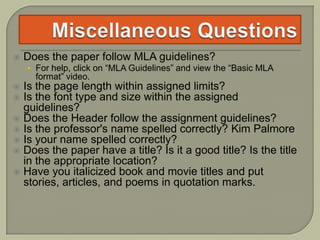  Does the paper follow MLA guidelines?
• For help, click on “MLA Guidelines” and view the “Basic MLA
format” video.
 Is the page length within assigned limits?
 Is the font type and size within the assigned
guidelines?
 Does the Header follow the assignment guidelines?
 Is the professor's name spelled correctly? Kim Palmore
 Is your name spelled correctly?
 Does the paper have a title? Is it a good title? Is the title
in the appropriate location?
 Have you italicized book and movie titles and put
stories, articles, and poems in quotation marks.
 