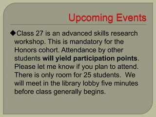 Class 27 is an advanced skills research
workshop. This is mandatory for the
Honors cohort. Attendance by other
students will yield participation points.
Please let me know if you plan to attend.
There is only room for 25 students. We
will meet in the library lobby five minutes
before class generally begins.
 