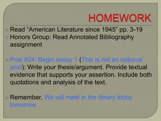  Read “American Literature since 1945” pp. 3-19
 Honors Group: Read Annotated Bibliography
assignment
 Post #24: Begin essay 1 (This is not an optional
post): Write your thesis/argument. Provide textual
evidence that supports your assertion. Include both
quotations and analysis of the text.
 Remember, We will meet in the library lobby
tomorrow.
 