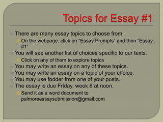  There are many essay topics to choose from.
On the webpage, click on “Essay Prompts” and then “Essay
#1”
 You will see another list of choices specific to our texts.
Click on any of them to explore topics
 You may write an essay on any of these topics.
 You may write an essay on a topic of your choice.
 You may use fodder from one of your posts.
 The essay is due Friday, week 8 at noon.
Send it as a word document to
palmoreessaysubmission@gmail.com
 