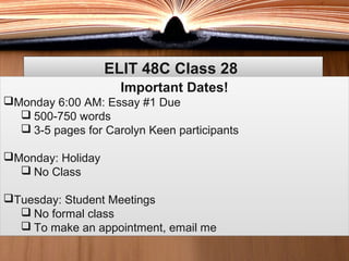 ELIT 48C Class 28ELIT 48C Class 28
Important Dates!
Monday 6:00 AM: Essay #1 Due
 500-750 words
 3-5 pages for Carolyn Keen participants
Monday: Holiday
 No Class
Tuesday: Student Meetings
 No formal class
 To make an appointment, email me
Important Dates!
Monday 6:00 AM: Essay #1 Due
 500-750 words
 3-5 pages for Carolyn Keen participants
Monday: Holiday
 No Class
Tuesday: Student Meetings
 No formal class
 To make an appointment, email me
 