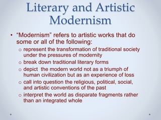 Literary and Artistic
Modernism
• “Modernism” refers to artistic works that do
some or all of the following:
o represent the transformation of traditional society
under the pressures of modernity
o break down traditional literary forms
o depict the modern world not as a triumph of
human civilization but as an experience of loss
o call into question the religious, political, social,
and artistic conventions of the past
o interpret the world as disparate fragments rather
than an integrated whole
 