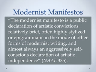 “The modernist manifesto is a public
declaration of artistic convictions,
relatively brief, often highly stylized
or epigrammatic in the mode of other
forms of modernist writing, and
almost always an aggressively self-
conscious declaration of artistic
independence” (NAAL 335).
Modernist Manifestos
 