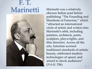 F. T.
Marinetti Marinetti was a relatively
obscure Italian poet before
publishing “The Founding and
Manifesto of Futurism,” which
“attracted an international
circle of artists and writers into
Marinetti’s orbit, including
painters, architects, poets,
sculptors, playwrights, and
film directors. Across all the
arts, futurism scorned
traditional standards of artistic
beauty, celebrated modern
technologies of speed, and
aimed to shock audiences”
(NAAL 336).
 