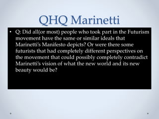 QHQ Marinetti
• Q: Did all(or most) people who took part in the Futurism
movement have the same or similar ideals that
Marinetti’s Manifesto depicts? Or were there some
futurists that had completely different perspectives on
the movement that could possibly completely contradict
Marinetti’s vision of what the new world and its new
beauty would be?
 