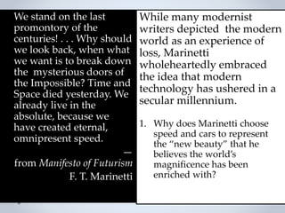We stand on the last
promontory of the
centuries! . . . Why should
we look back, when what
we want is to break down
the mysterious doors of
the Impossible? Time and
Space died yesterday. We
already live in the
absolute, because we
have created eternal,
omnipresent speed.
—
from Manifesto of Futurism
F. T. Marinetti
While many modernist
writers depicted the modern
world as an experience of
loss, Marinetti
wholeheartedly embraced
the idea that modern
technology has ushered in a
secular millennium.
1. Why does Marinetti choose
speed and cars to represent
the “new beauty” that he
believes the world’s
magnificence has been
enriched with?
 